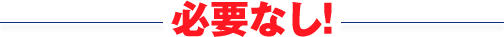 必要なし!