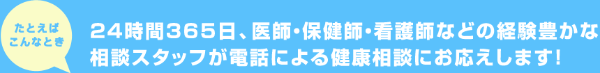 たとえばこんなとき 24時間365日、医師・保健師・看護師などの経験豊かな相談スタッフが電話による健康相談にお応えします！